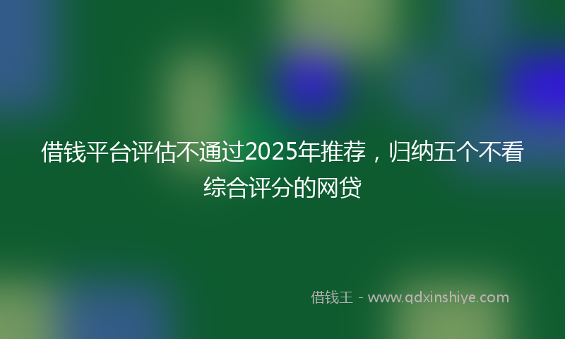 借钱平台评估不通过2025年推荐，归纳五个不看综合评分的网贷
