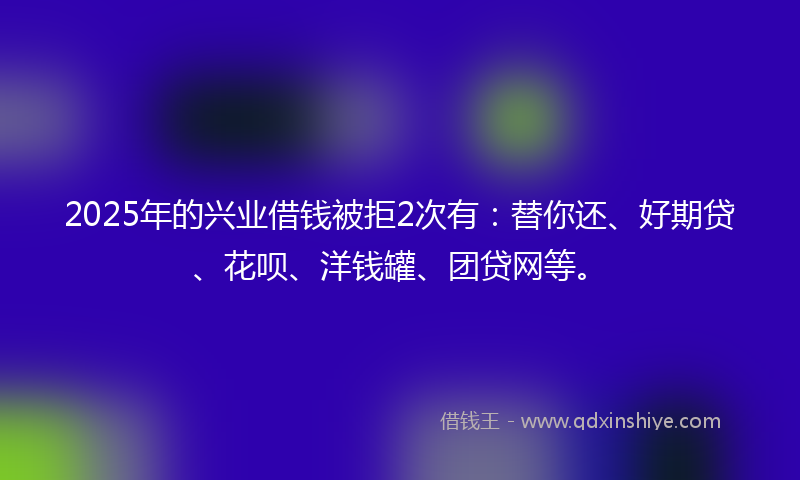 2025年的兴业借钱被拒2次有：替你还、好期贷、花呗、洋钱罐、团贷网等。