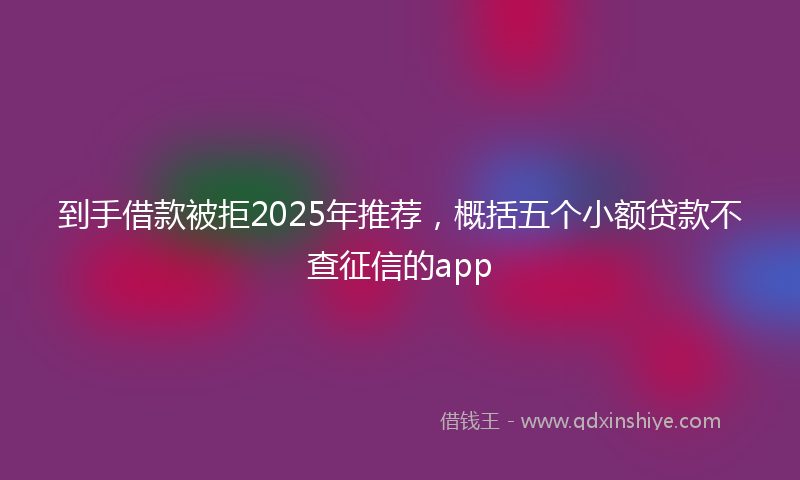 到手借款被拒2025年推荐，概括五个小额贷款不查征信的app