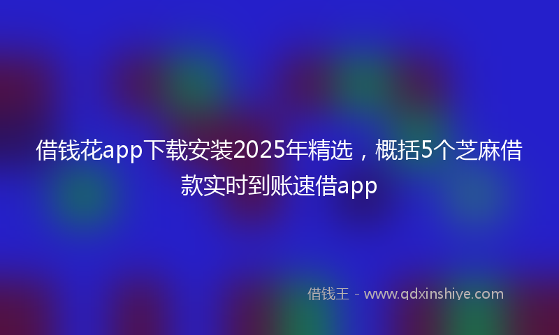 借钱花app下载安装2025年精选，概括5个芝麻借款实时到账速借app