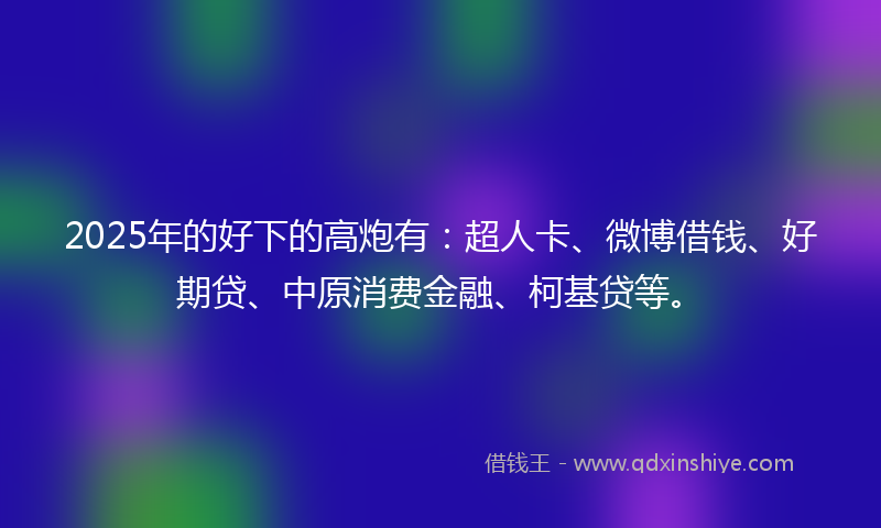 2025年的好下的高炮有：超人卡、微博借钱、好期贷、中原消费金融、柯基贷等。