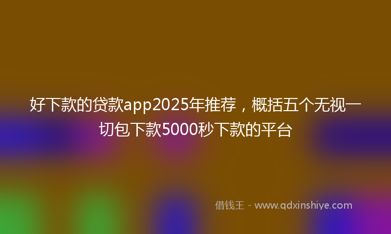 好下款的贷款app2025年推荐，概括五个无视一切包下款5000秒下款的平台