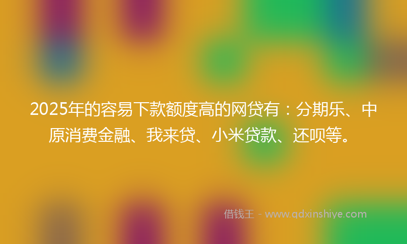 2025年的容易下款额度高的网贷有：分期乐、中原消费金融、我来贷、小米贷款、还呗等。