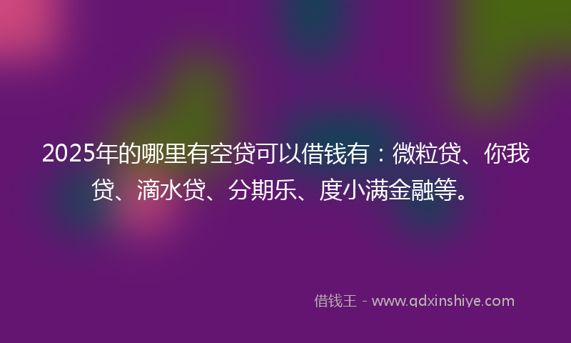 2025年的哪里有空贷可以借钱有：微粒贷、你我贷、滴水贷、分期乐、度小满金融等。