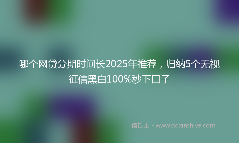 哪个网贷分期时间长2025年推荐，归纳5个无视征信黑白100%秒下口子