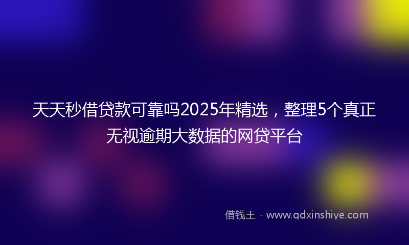 天天秒借贷款可靠吗2025年精选，整理5个真正无视逾期大数据的网贷平台