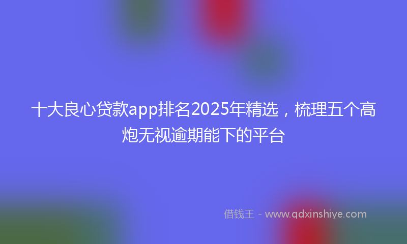 十大良心贷款app排名2025年精选，梳理五个高炮无视逾期能下的平台