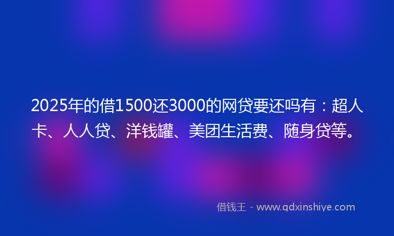 2025年的借1500还3000的网贷要还吗有：超人卡、人人贷、洋钱罐、美团生活费、随身贷等。