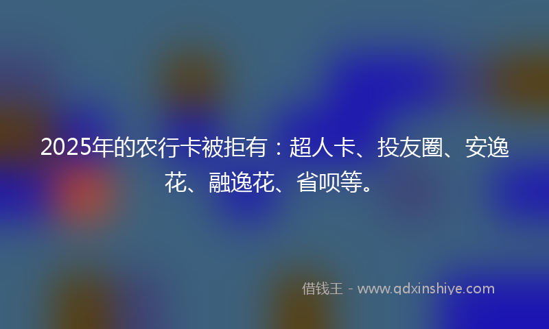 2025年的农行卡被拒有：超人卡、投友圈、安逸花、融逸花、省呗等。