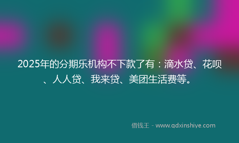 2025年的分期乐机构不下款了有：滴水贷、花呗、人人贷、我来贷、美团生活费等。
