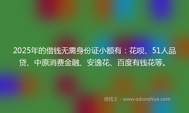 2025年的借钱无需身份证小额有：花呗、51人品贷、中原消费金融、安逸花、百度有钱花等。