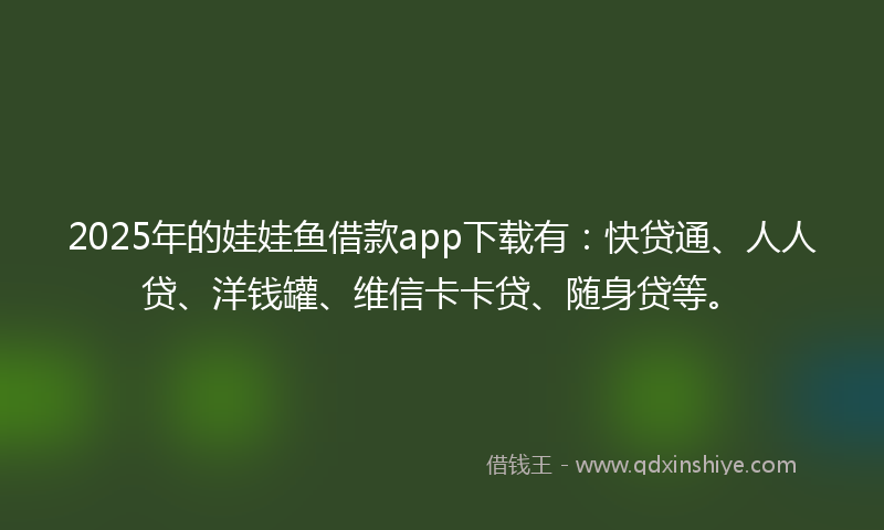 2025年的娃娃鱼借款app下载有：快贷通、人人贷、洋钱罐、维信卡卡贷、随身贷等。