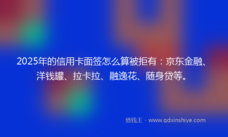2025年的信用卡面签怎么算被拒有：京东金融、洋钱罐、拉卡拉、融逸花、随身贷等。