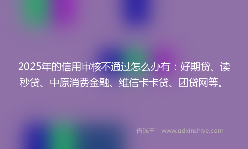 2025年的信用审核不通过怎么办有：好期贷、读秒贷、中原消费金融、维信卡卡贷、团贷网等。