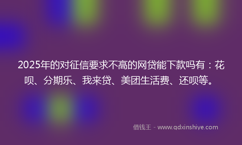 2025年的对征信要求不高的网贷能下款吗有：花呗、分期乐、我来贷、美团生活费、还呗等。