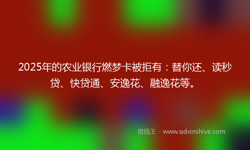 2025年的农业银行燃梦卡被拒有：替你还、读秒贷、快贷通、安逸花、融逸花等。