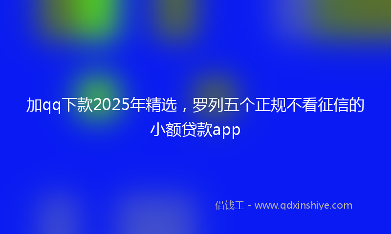 加qq下款2025年精选，罗列五个正规不看征信的小额贷款app