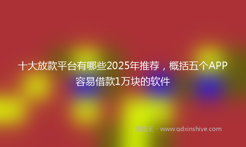 十大放款平台有哪些2025年推荐，概括五个APP容易借款1万块的软件