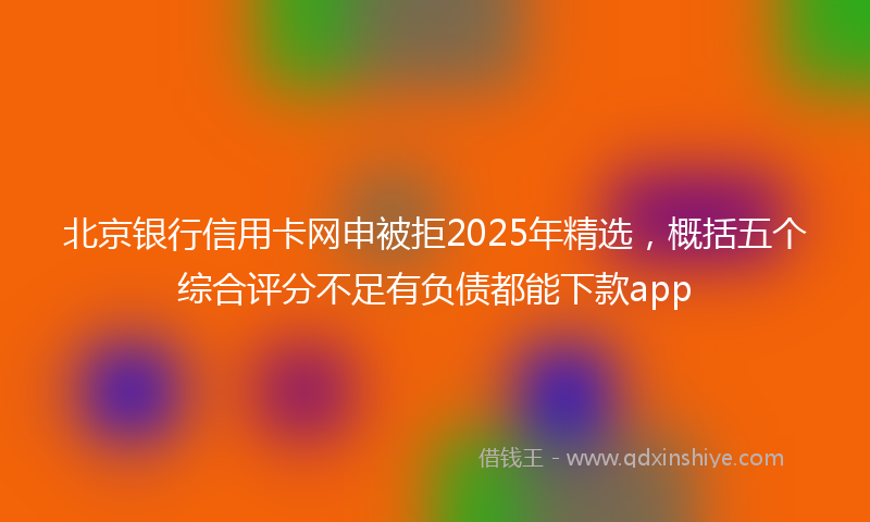 北京银行信用卡网申被拒2025年精选，概括五个综合评分不足有负债都能下款app