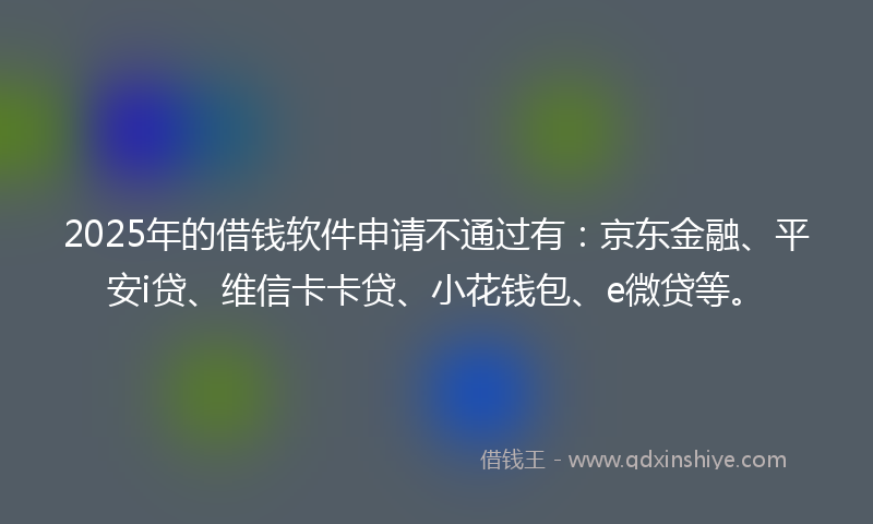 2025年的借钱软件申请不通过有：京东金融、平安i贷、维信卡卡贷、小花钱包、e微贷等。