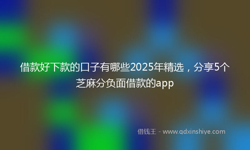 借款好下款的口子有哪些2025年精选，分享5个芝麻分负面借款的app