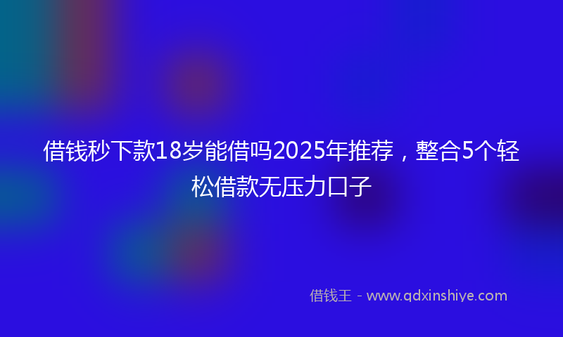 借钱秒下款18岁能借吗2025年推荐，整合5个轻松借款无压力口子
