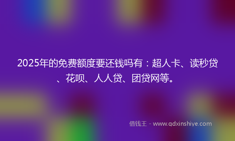 2025年的免费额度要还钱吗有：超人卡、读秒贷、花呗、人人贷、团贷网等。