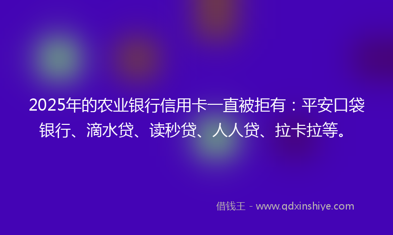 2025年的农业银行信用卡一直被拒有：平安口袋银行、滴水贷、读秒贷、人人贷、拉卡拉等。