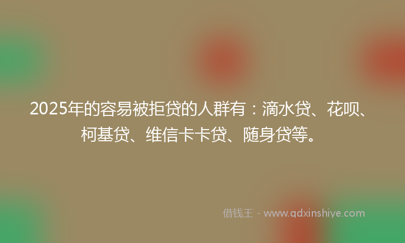 2025年的容易被拒贷的人群有：滴水贷、花呗、柯基贷、维信卡卡贷、随身贷等。