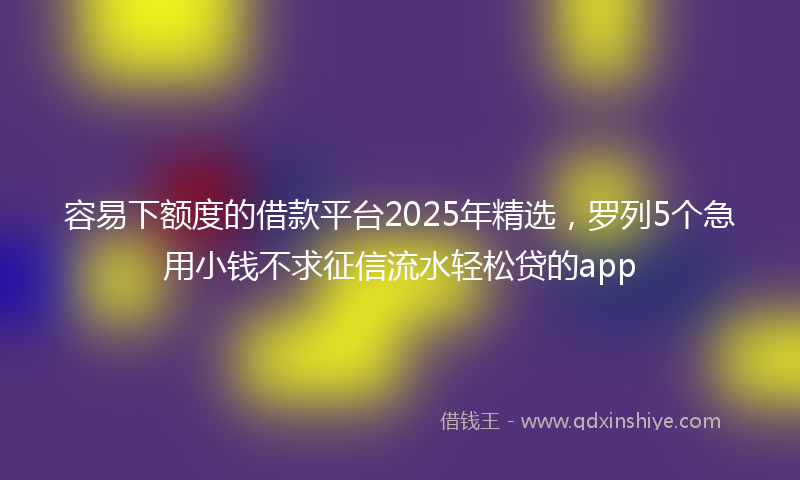 容易下额度的借款平台2025年精选，罗列5个急用小钱不求征信流水轻松贷的app