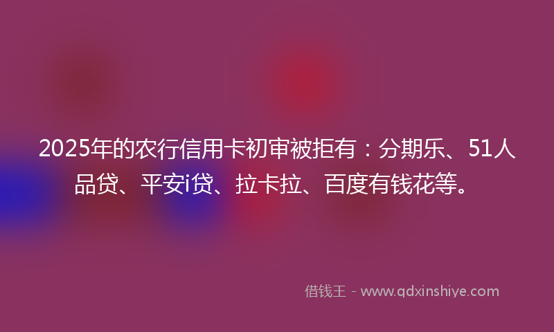 2025年的农行信用卡初审被拒有：分期乐、51人品贷、平安i贷、拉卡拉、百度有钱花等。