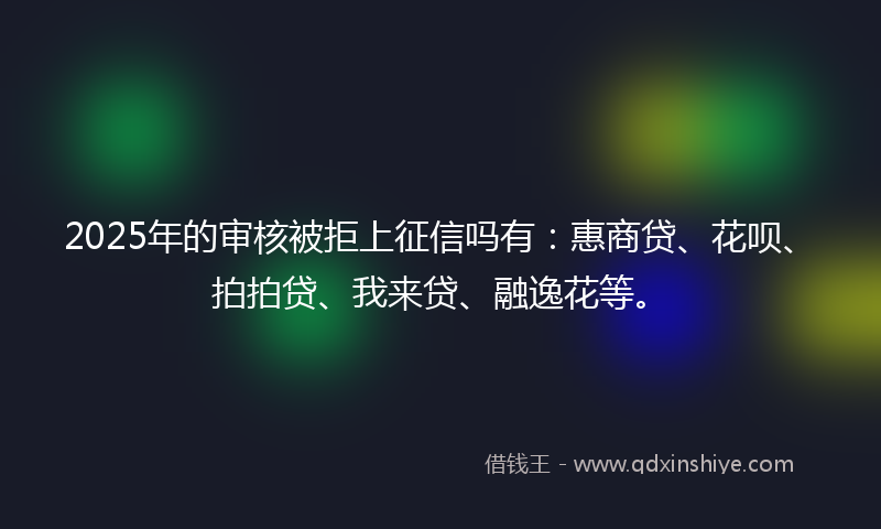2025年的审核被拒上征信吗有：惠商贷、花呗、拍拍贷、我来贷、融逸花等。