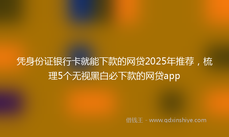 凭身份证银行卡就能下款的网贷2025年推荐，梳理5个无视黑白必下款的网贷app