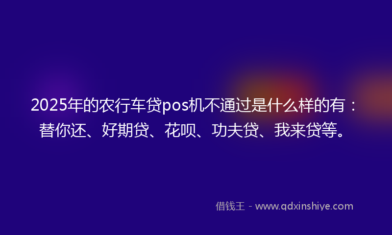 2025年的农行车贷pos机不通过是什么样的有：替你还、好期贷、花呗、功夫贷、我来贷等。