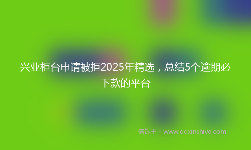 兴业柜台申请被拒2025年精选，总结5个逾期必下款的平台