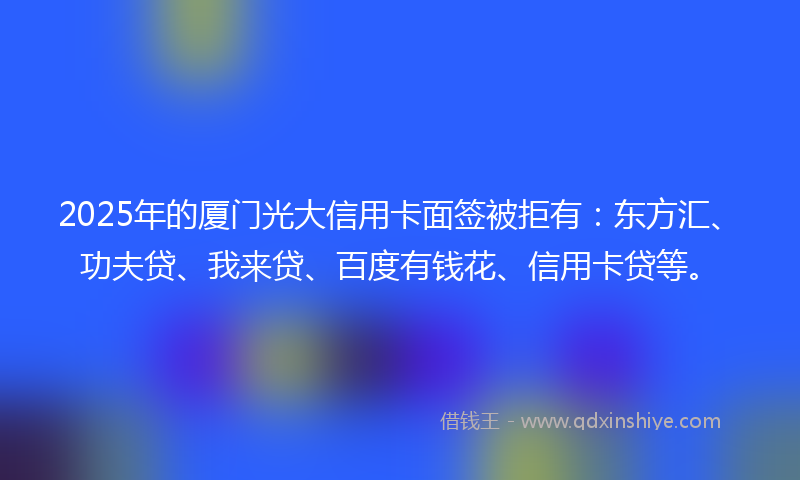 2025年的厦门光大信用卡面签被拒有：东方汇、功夫贷、我来贷、百度有钱花、信用卡贷等。