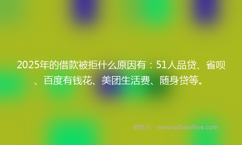 2025年的借款被拒什么原因有：51人品贷、省呗、百度有钱花、美团生活费、随身贷等。