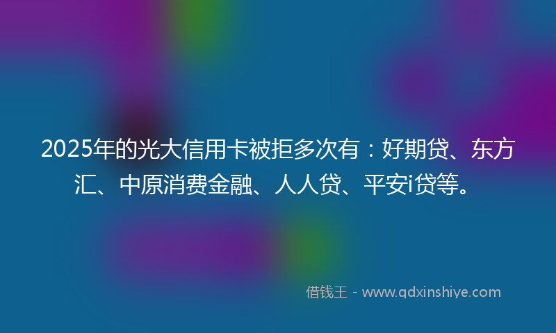 2025年的光大信用卡被拒多次有：好期贷、东方汇、中原消费金融、人人贷、平安i贷等。