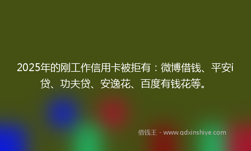 2025年的刚工作信用卡被拒有：微博借钱、平安i贷、功夫贷、安逸花、百度有钱花等。
