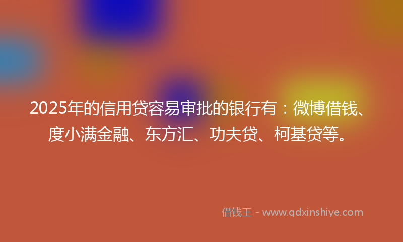 2025年的信用贷容易审批的银行有：微博借钱、度小满金融、东方汇、功夫贷、柯基贷等。
