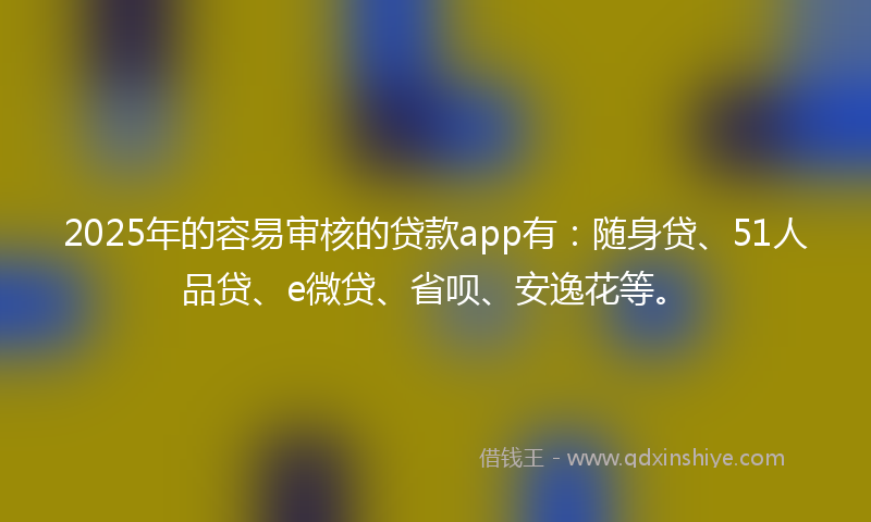2025年的容易审核的贷款app有：随身贷、51人品贷、e微贷、省呗、安逸花等。
