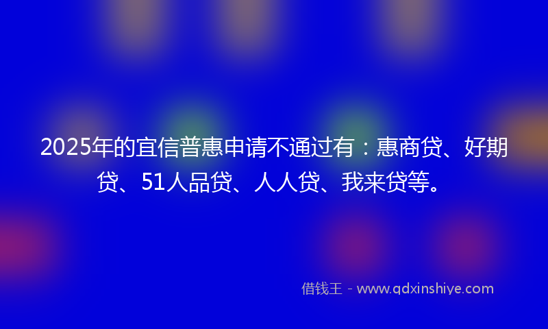 2025年的宜信普惠申请不通过有：惠商贷、好期贷、51人品贷、人人贷、我来贷等。