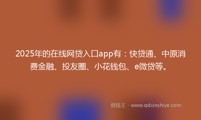 2025年的在线网贷入口app有：快贷通、中原消费金融、投友圈、小花钱包、e微贷等。