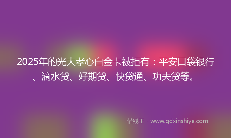 2025年的光大孝心白金卡被拒有：平安口袋银行、滴水贷、好期贷、快贷通、功夫贷等。