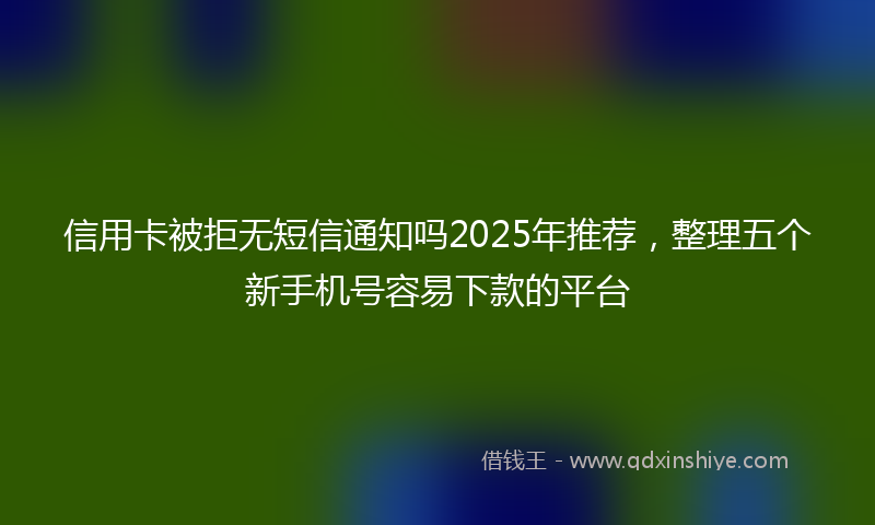信用卡被拒无短信通知吗2025年推荐，整理五个新手机号容易下款的平台