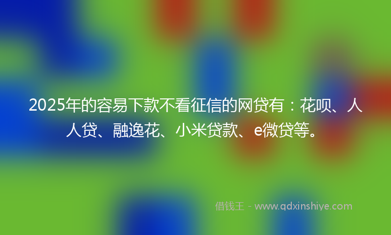 2025年的容易下款不看征信的网贷有：花呗、人人贷、融逸花、小米贷款、e微贷等。