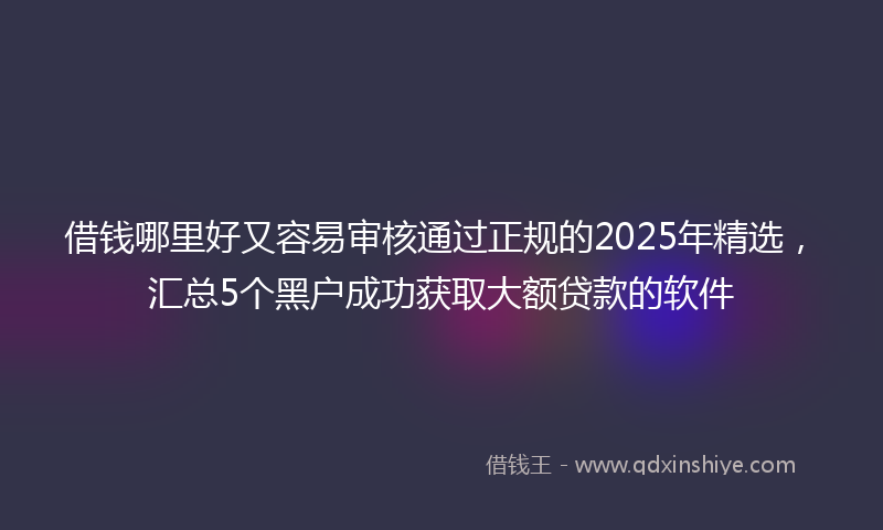 借钱哪里好又容易审核通过正规的2025年精选，汇总5个黑户成功获取大额贷款的软件