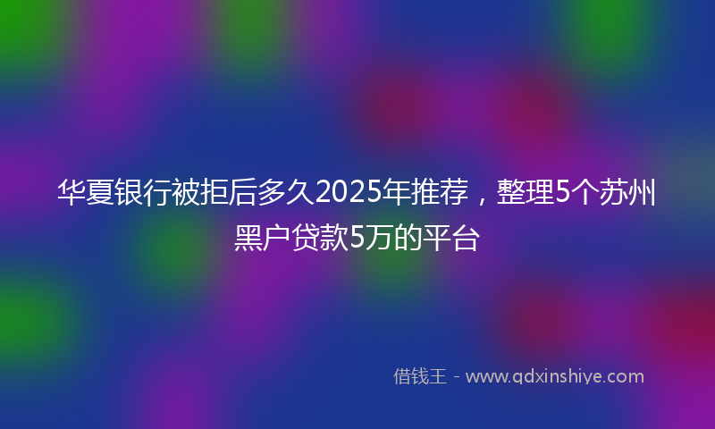 华夏银行被拒后多久2025年推荐，整理5个苏州黑户贷款5万的平台
