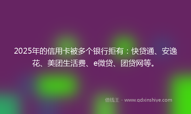 2025年的信用卡被多个银行拒有：快贷通、安逸花、美团生活费、e微贷、团贷网等。