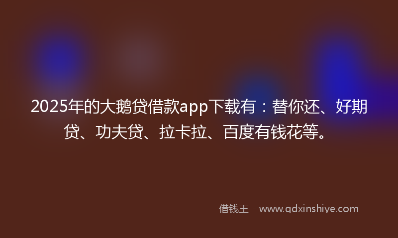 2025年的大鹅贷借款app下载有：替你还、好期贷、功夫贷、拉卡拉、百度有钱花等。